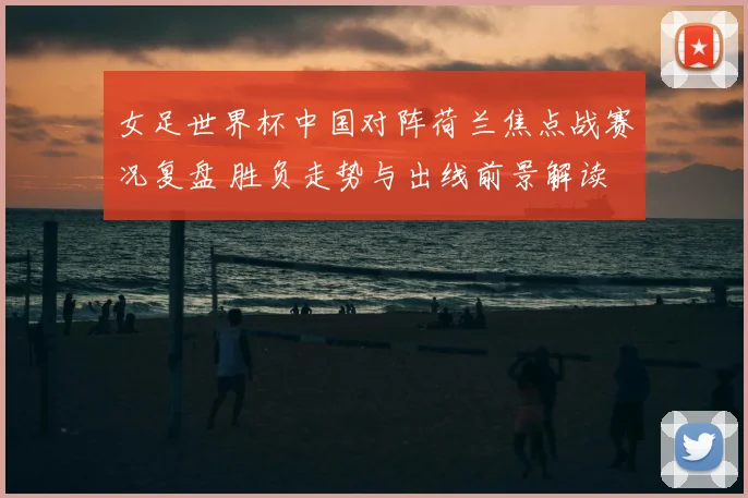 女足世界杯中国对阵荷兰焦点战赛况复盘 胜负走势与出线前景解读