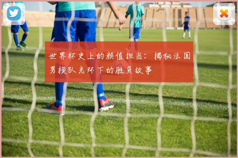 世界杯史上的颜值担当：揭秘法国男模队光环下的胜负故事
