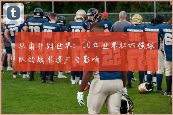 从南非到世界：10年世界杯四强球队的战术遗产与影响
