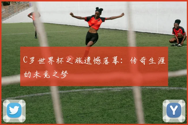 C罗世界杯之旅遗憾落幕：传奇生涯的未竟之梦