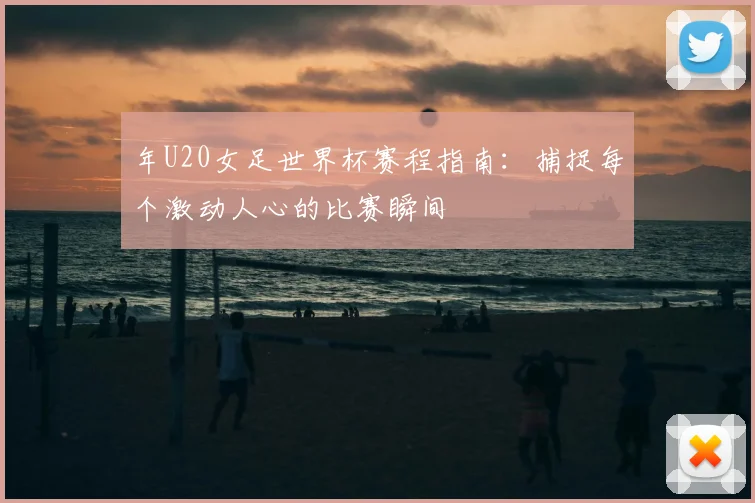 年U20女足世界杯赛程指南：捕捉每个激动人心的比赛瞬间