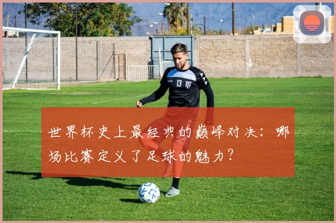 世界杯史上最经典的巅峰对决：哪场比赛定义了足球的魅力？