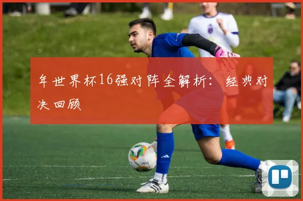 年世界杯16强对阵全解析：经典对决回顾
