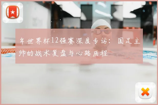 年世界杯12强赛深度专访：国足主帅的战术复盘与心路历程