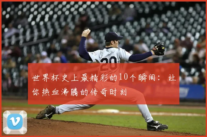 世界杯史上最精彩的10个瞬间：让你热血沸腾的传奇时刻